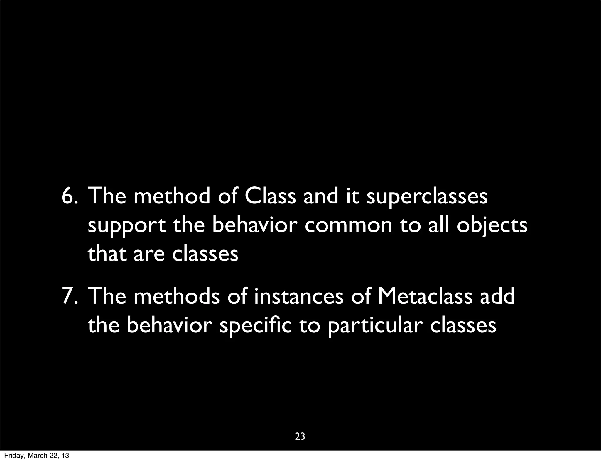 6. The method of Class and it superclasses
                    support the behavior common to all objects
                    that are classes
                 7. The methods of instances of Metaclass add
                    the behavior speciﬁc to particular classes



                                        23
Friday, March 22, 13
 