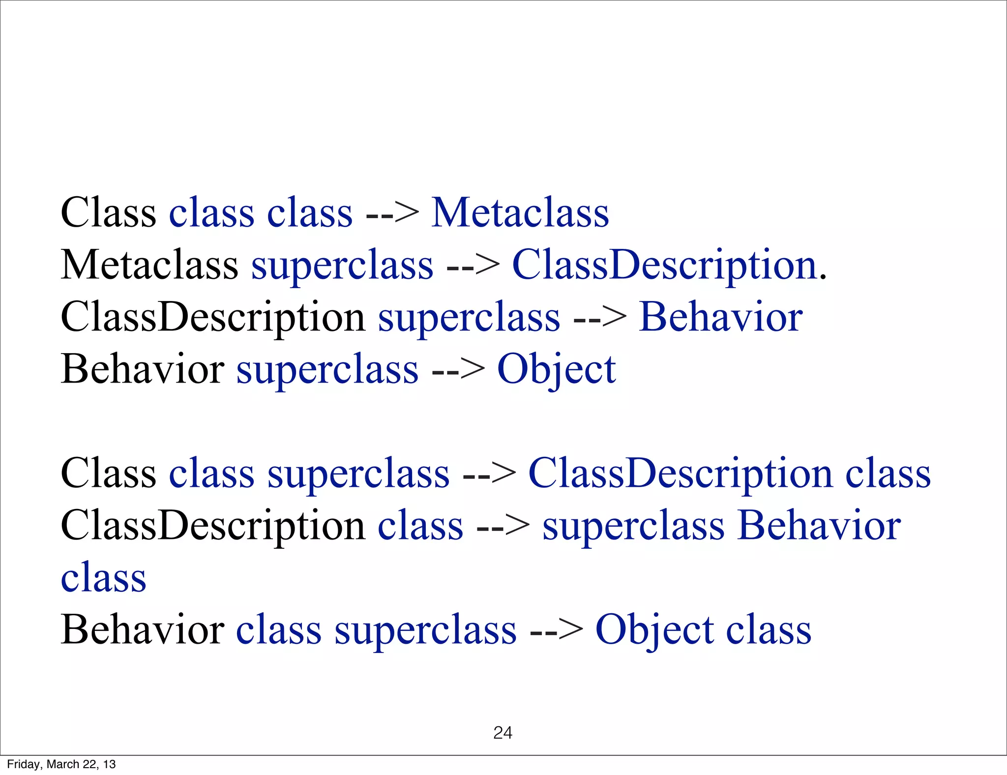Class class class --> Metaclass
         Metaclass superclass --> ClassDescription.
         ClassDescription superclass --> Behavior
         Behavior superclass --> Object

         Class class superclass --> ClassDescription class
         ClassDescription class --> superclass Behavior
         class
         Behavior class superclass --> Object class

                                 24
Friday, March 22, 13
 