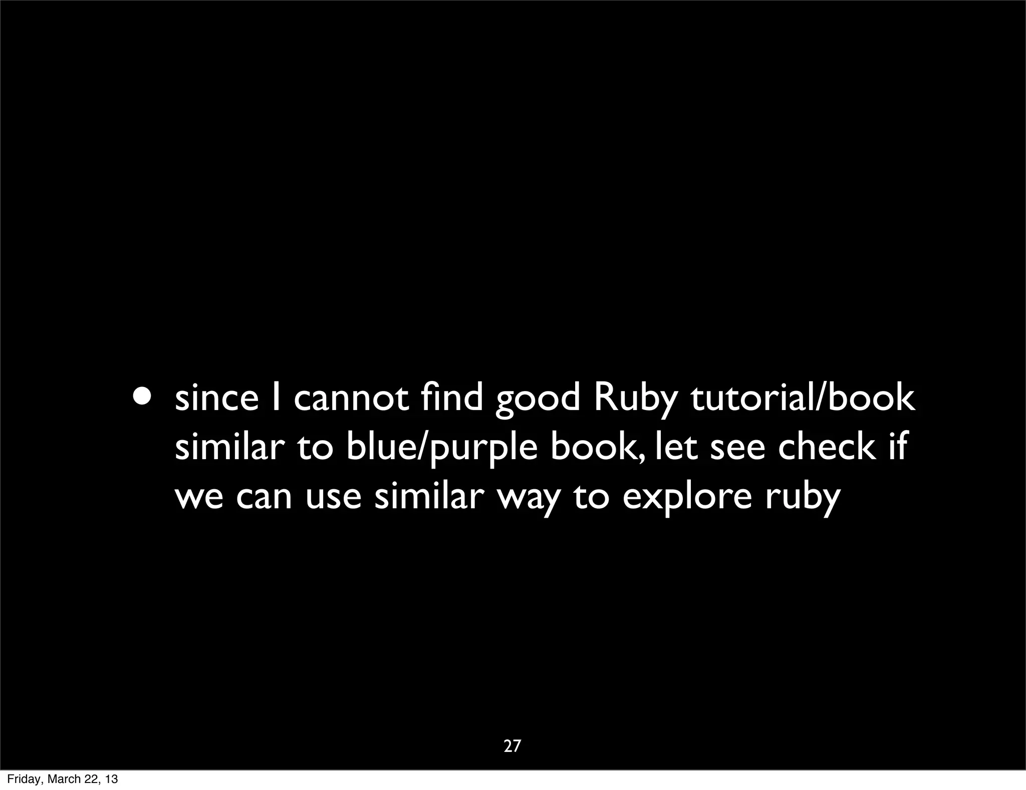 • since I cannot ﬁnd good Ruby tutorial/book
                         similar to blue/purple book, let see check if
                         we can use similar way to explore ruby




                                             27
Friday, March 22, 13
 