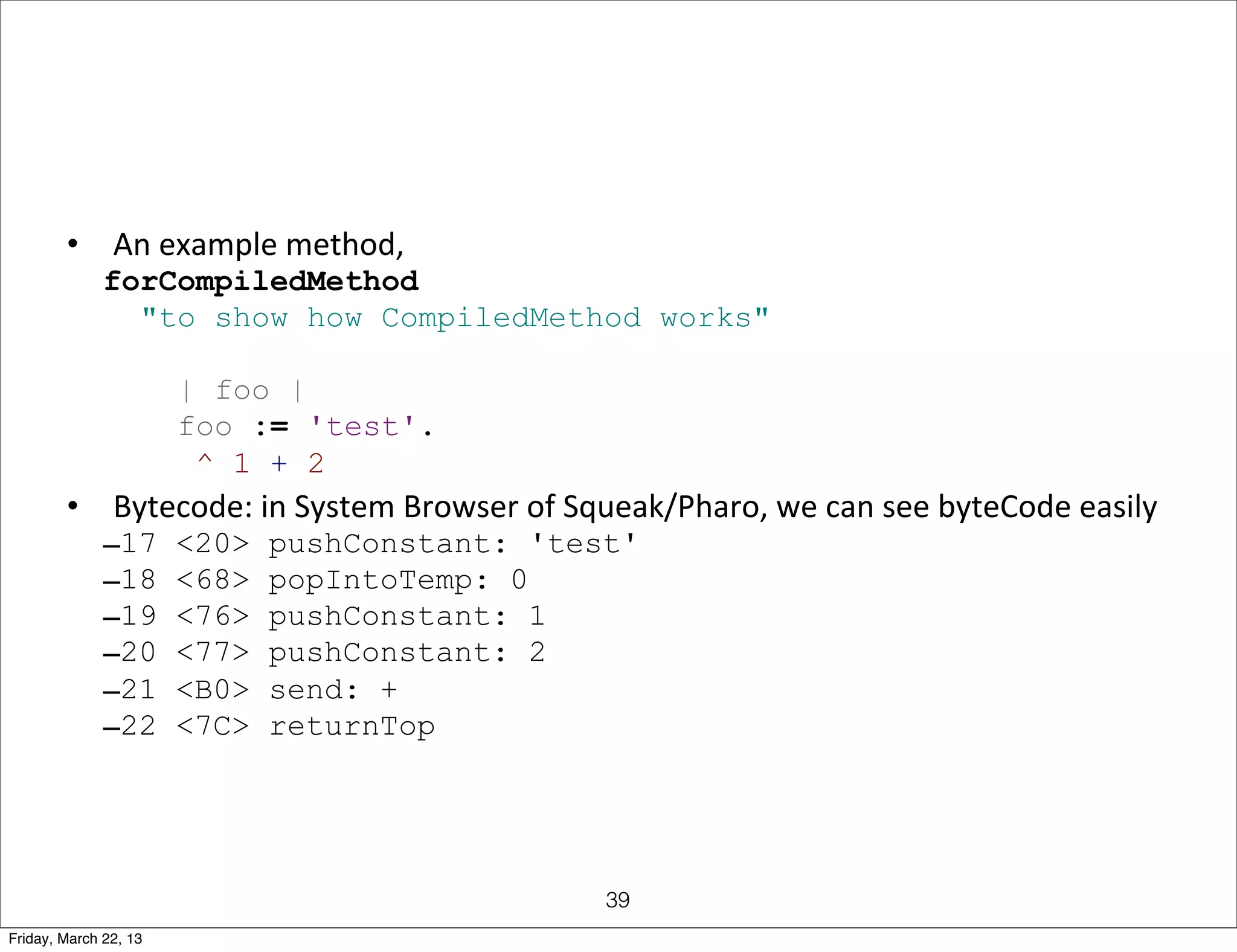 •      An	
  example	
  method,
              forCompiledMethod
                "to show how CompiledMethod works"

                       | foo |
                       foo := 'test'.
                        ^ 1 + 2
        •      Bytecode:	
  in	
  System	
  Browser	
  of	
  Squeak/Pharo,	
  we	
  can	
  see	
  byteCode	
  easily
              –17      <20>   pushConstant: 'test'
              –18      <68>   popIntoTemp: 0
              –19      <76>   pushConstant: 1
              –20      <77>   pushConstant: 2
              –21      <B0>   send: +
              –22      <7C>   returnTop




                                                              39
Friday, March 22, 13
 