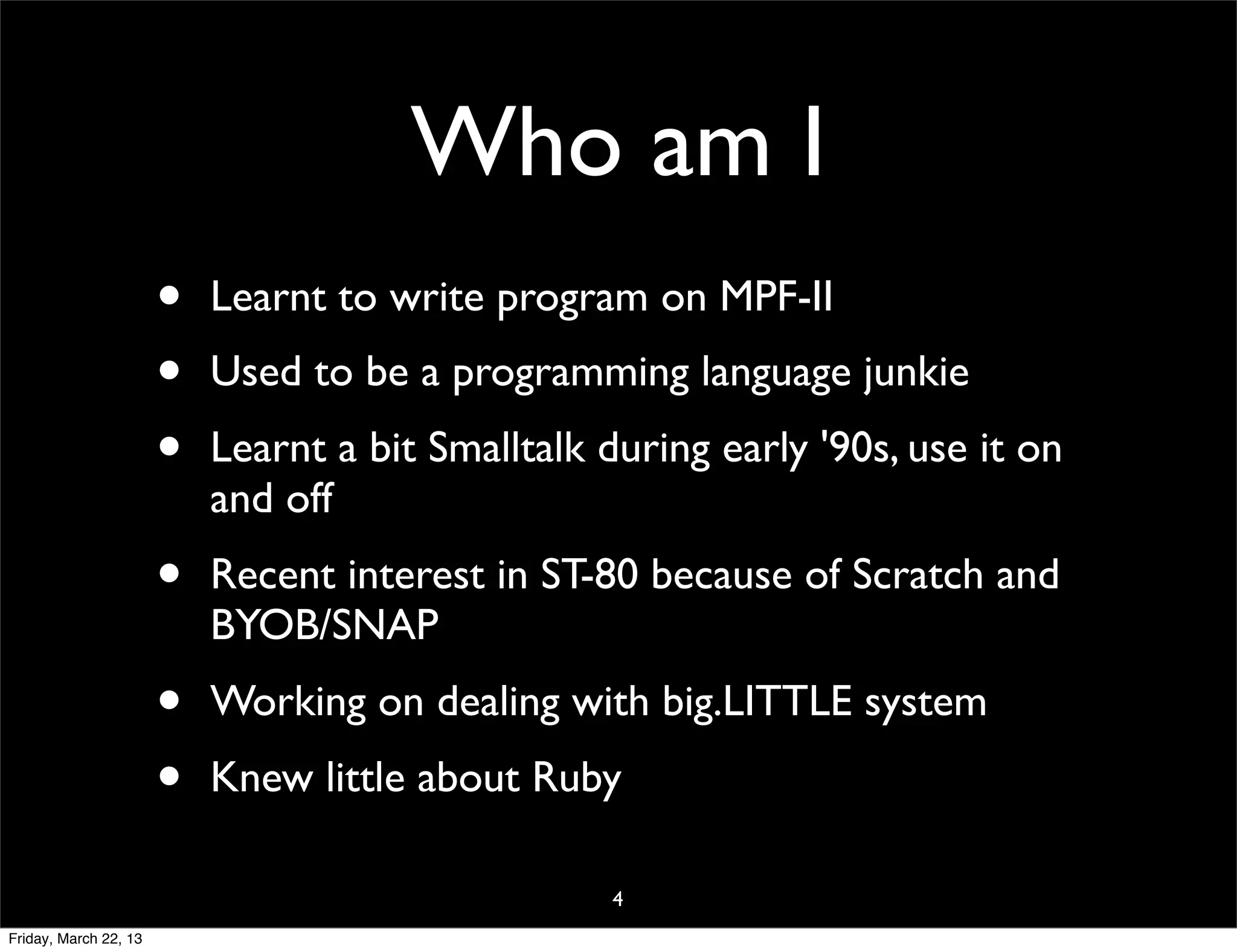 Who am I
                       •   Learnt to write program on MPF-II
                       •   Used to be a programming language junkie
                       •   Learnt a bit Smalltalk during early '90s, use it on
                           and off
                       •   Recent interest in ST-80 because of Scratch and
                           BYOB/SNAP
                       •   Working on dealing with big.LITTLE system
                       •   Knew little about Ruby

                                                   4
Friday, March 22, 13
 