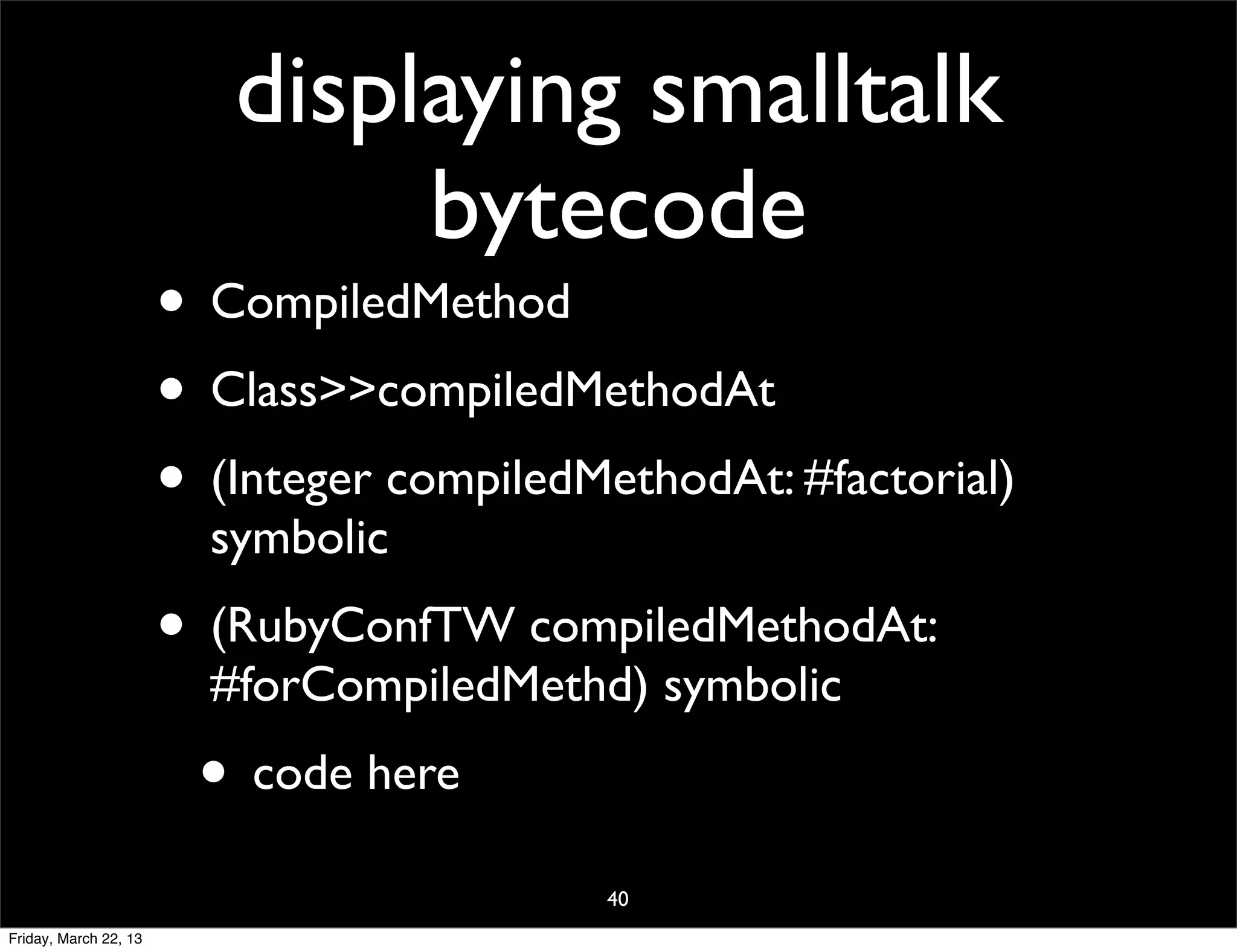 displaying smalltalk
                               bytecode
                       • CompiledMethod
                       • Class>>compiledMethodAt
                       • (Integer compiledMethodAt: #factorial)
                         symbolic
                       • (RubyConfTW compiledMethodAt:
                         #forCompiledMethd) symbolic
                        • code here
                                           40
Friday, March 22, 13
 