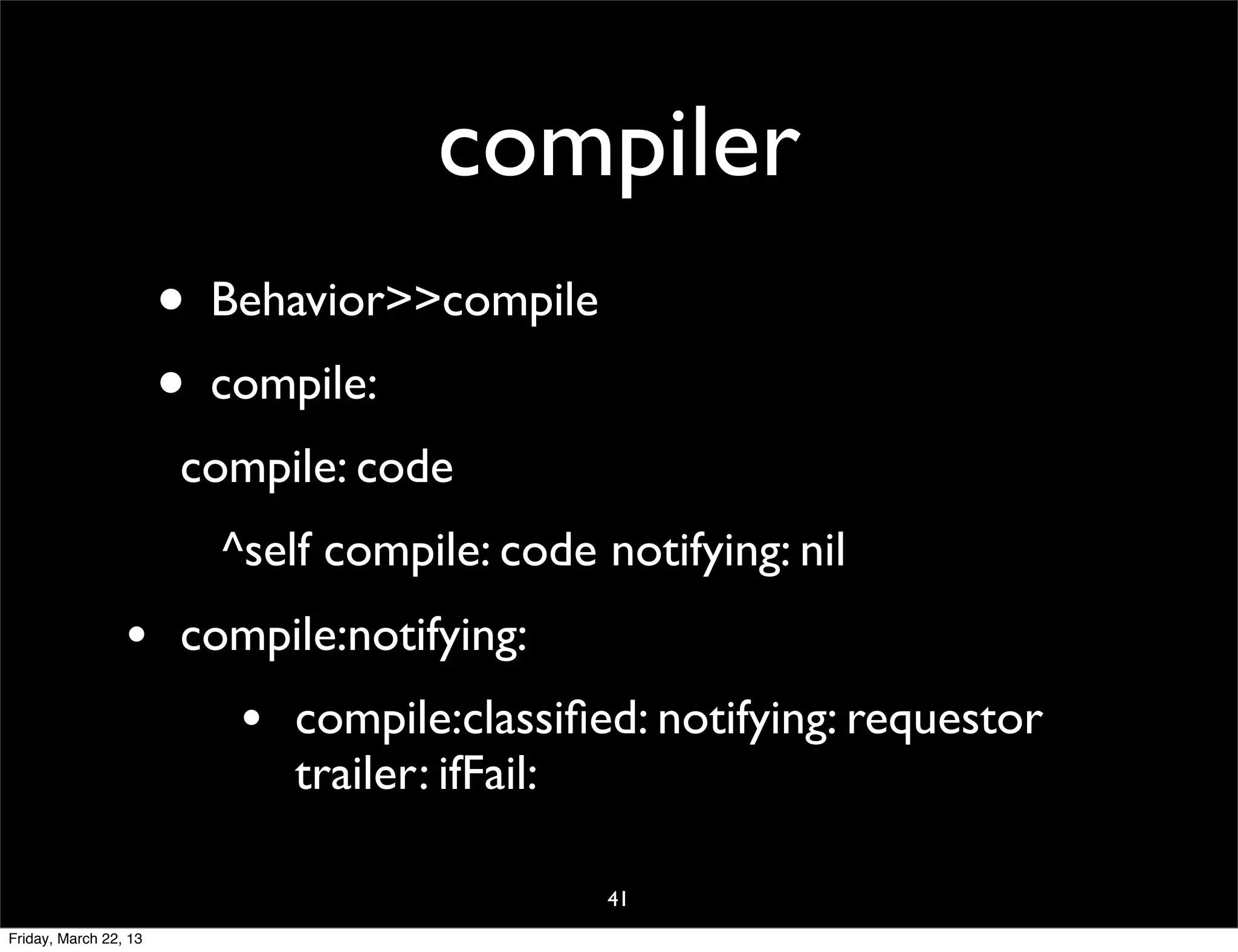 compiler
                       • Behavior>>compile
                       • compile:
                        compile: code
                          ^self compile: code notifying: nil
                 •      compile:notifying:
                           •   compile:classiﬁed: notifying: requestor
                               trailer: ifFail:

                                               41
Friday, March 22, 13
 