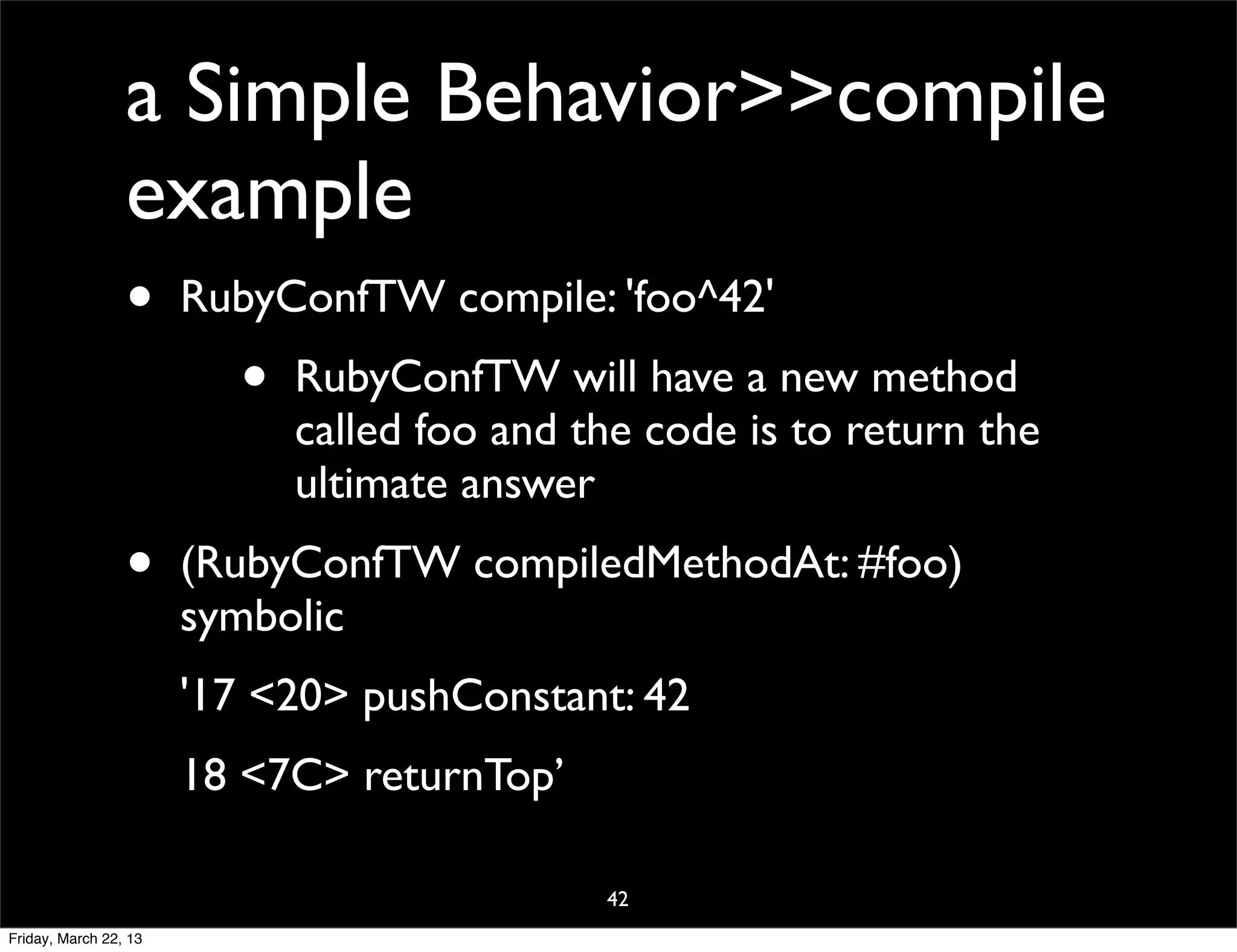 a Simple Behavior>>compile
                 example
                 •     RubyConfTW compile: 'foo^42'
                         •   RubyConfTW will have a new method
                             called foo and the code is to return the
                             ultimate answer
                 •     (RubyConfTW compiledMethodAt: #foo)
                       symbolic
                       '17 <20> pushConstant: 42
                       18 <7C> returnTop’

                                             42
Friday, March 22, 13
 