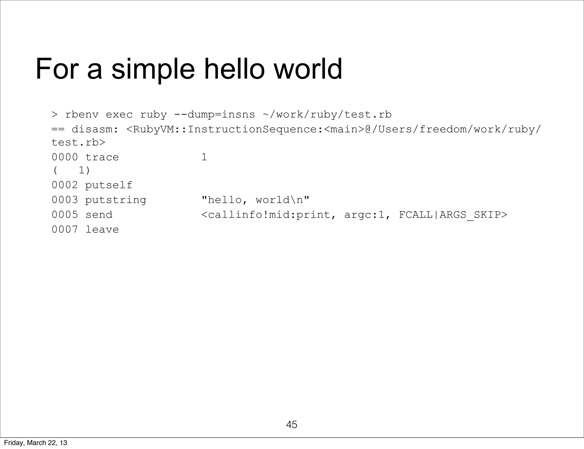 For a simple hello world
              > rbenv exec ruby --dump=insns ~/work/ruby/test.rb
              == disasm: <RubyVM::InstructionSequence:<main>@/Users/freedom/work/ruby/
              test.rb>
              0000 trace            1
              (   1)
              0002 putself
              0003 putstring        "hello, worldn"
              0005 send             <callinfo!mid:print, argc:1, FCALL|ARGS_SKIP>
              0007 leave




                                                45
Friday, March 22, 13
 