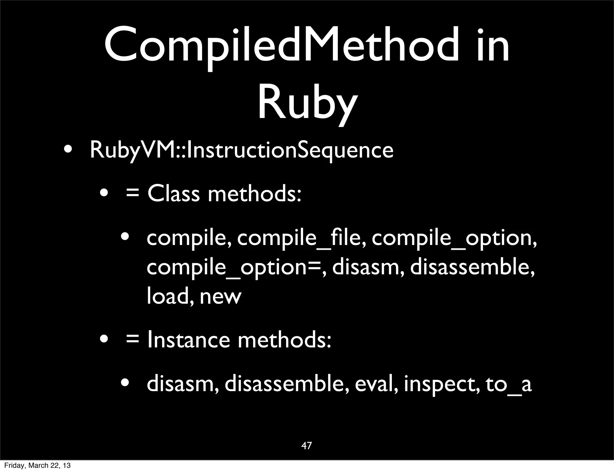 CompiledMethod in
                             Ruby
                 • RubyVM::InstructionSequence
                    • = Class methods:
                      • compile, compile_ﬁle, compile_option,
                           compile_option=, disasm, disassemble,
                           load, new
                       • = Instance methods:
                         • disasm, disassemble, eval, inspect, to_a
                                           47
Friday, March 22, 13
 