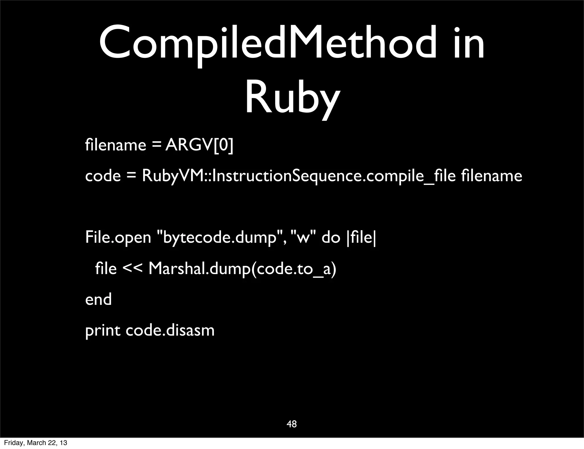 CompiledMethod in
                              Ruby
                       ﬁlename = ARGV[0]
                       code = RubyVM::InstructionSequence.compile_ﬁle ﬁlename


                       File.open "bytecode.dump", "w" do |ﬁle|
                        ﬁle << Marshal.dump(code.to_a)
                       end
                       print code.disasm




                                                 48
Friday, March 22, 13
 