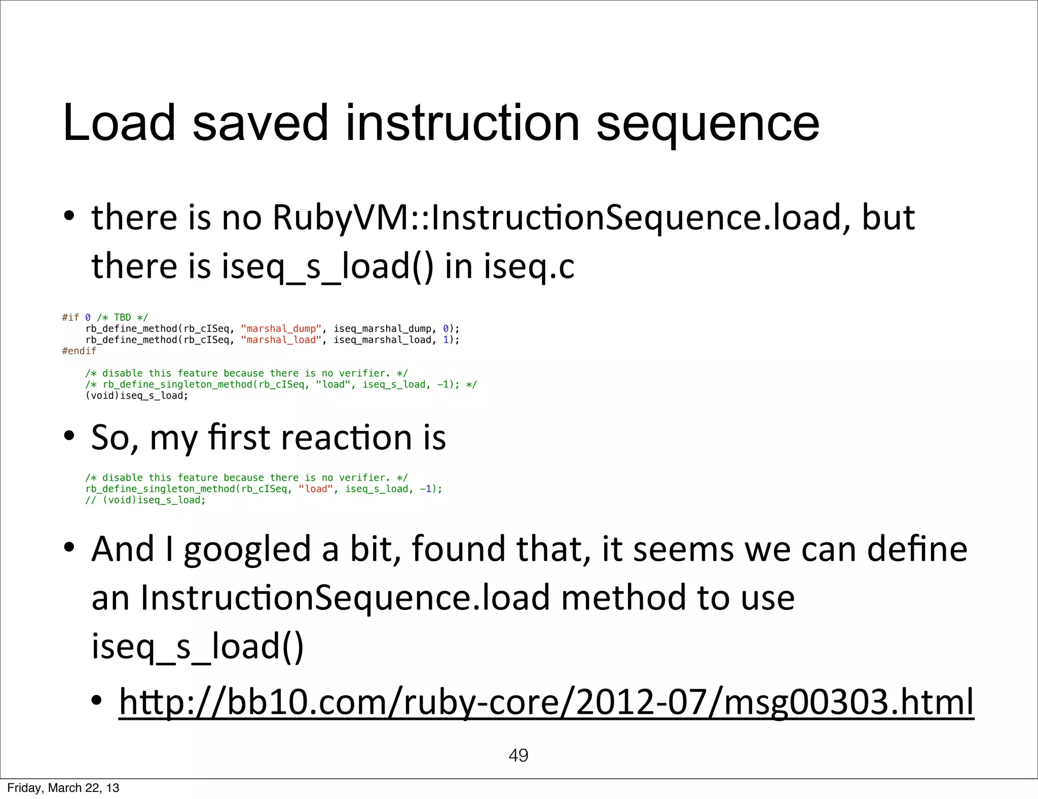 Load saved instruction sequence
         • there	
  is	
  no	
  RubyVM::InstrucQonSequence.load,	
  but	
  
           there	
  is	
  iseq_s_load()	
  in	
  iseq.c
         #if 0 /* TBD */
             rb_define_method(rb_cISeq, "marshal_dump", iseq_marshal_dump, 0);
             rb_define_method(rb_cISeq, "marshal_load", iseq_marshal_load, 1);
         #endif

             /* disable this feature because there is no verifier. */
             /* rb_define_singleton_method(rb_cISeq, "load", iseq_s_load, -1); */
             (void)iseq_s_load;




         • So,	
  my	
  ﬁrst	
  reacQon	
  is
             /* disable this feature because there is no verifier. */
             rb_define_singleton_method(rb_cISeq, "load", iseq_s_load, -1);
             // (void)iseq_s_load;




         • And	
  I	
  googled	
  a	
  bit,	
  found	
  that,	
  it	
  seems	
  we	
  can	
  deﬁne	
  
           an	
  InstrucQonSequence.load	
  method	
  to	
  use	
  	
  
           iseq_s_load()
           • hmp://bb10.com/ruby-­‐core/2012-­‐07/msg00303.html
                                                                                    49
Friday, March 22, 13
 