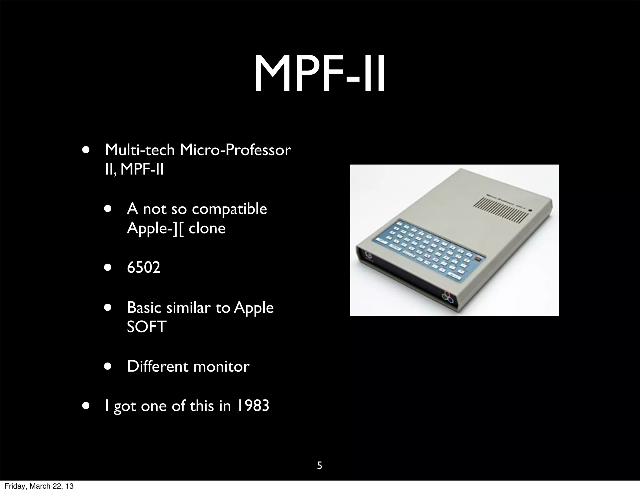 MPF-II
                       •   Multi-tech Micro-Professor
                           II, MPF-II

                           •   A not so compatible
                               Apple-][ clone

                           •   6502

                           •   Basic similar to Apple
                               SOFT

                           •   Different monitor

                       •   I got one of this in 1983


                                                        5
Friday, March 22, 13
 