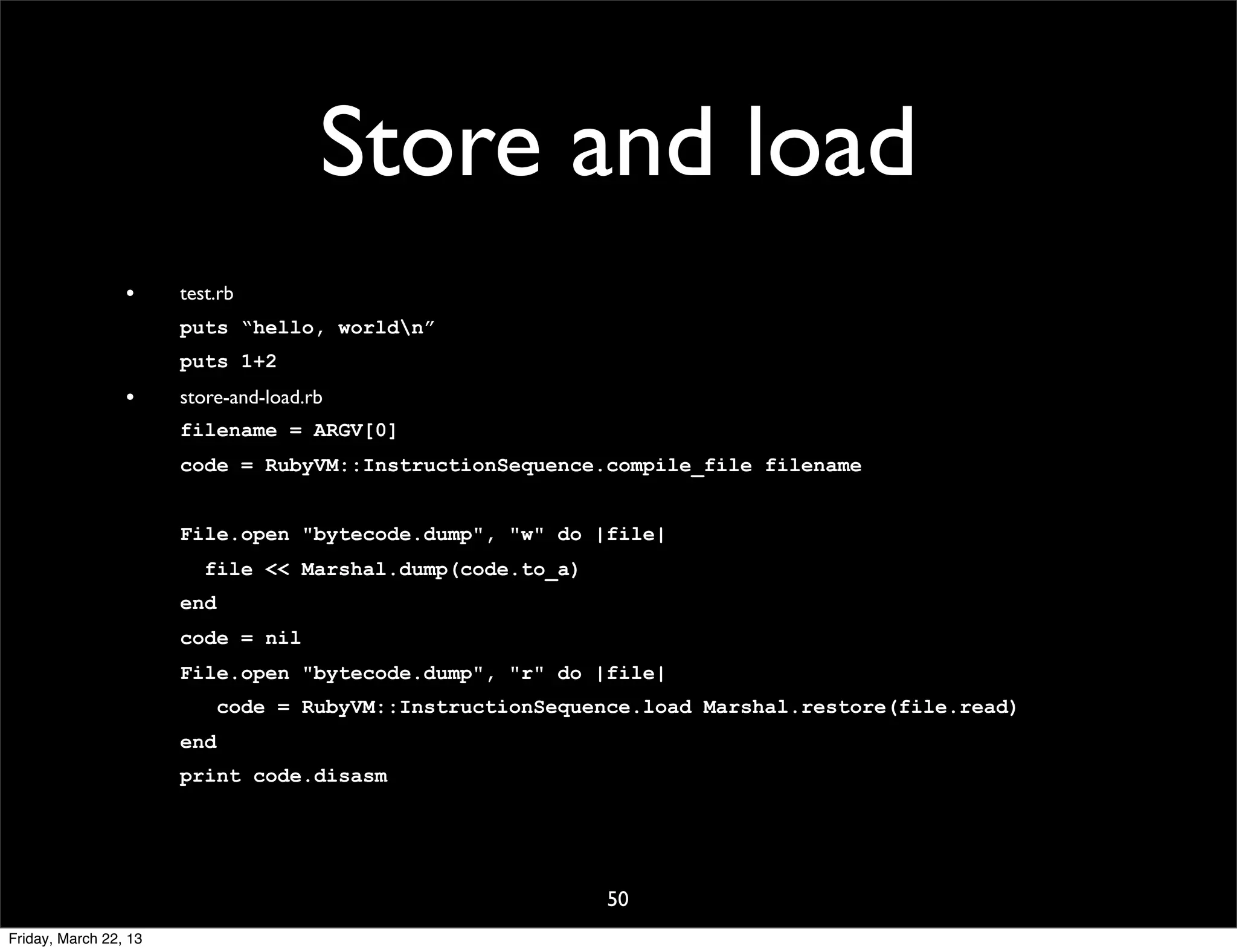 Store and load
                 •     test.rb
                       puts “hello, worldn”
                       puts 1+2
                 •     store-and-load.rb
                       filename = ARGV[0]
                       code = RubyVM::InstructionSequence.compile_file filename


                       File.open "bytecode.dump", "w" do |file|
                          file << Marshal.dump(code.to_a)
                       end
                       code = nil
                       File.open "bytecode.dump", "r" do |file|
                             code = RubyVM::InstructionSequence.load Marshal.restore(file.read)
                       end
                       print code.disasm




                                                             50
Friday, March 22, 13
 