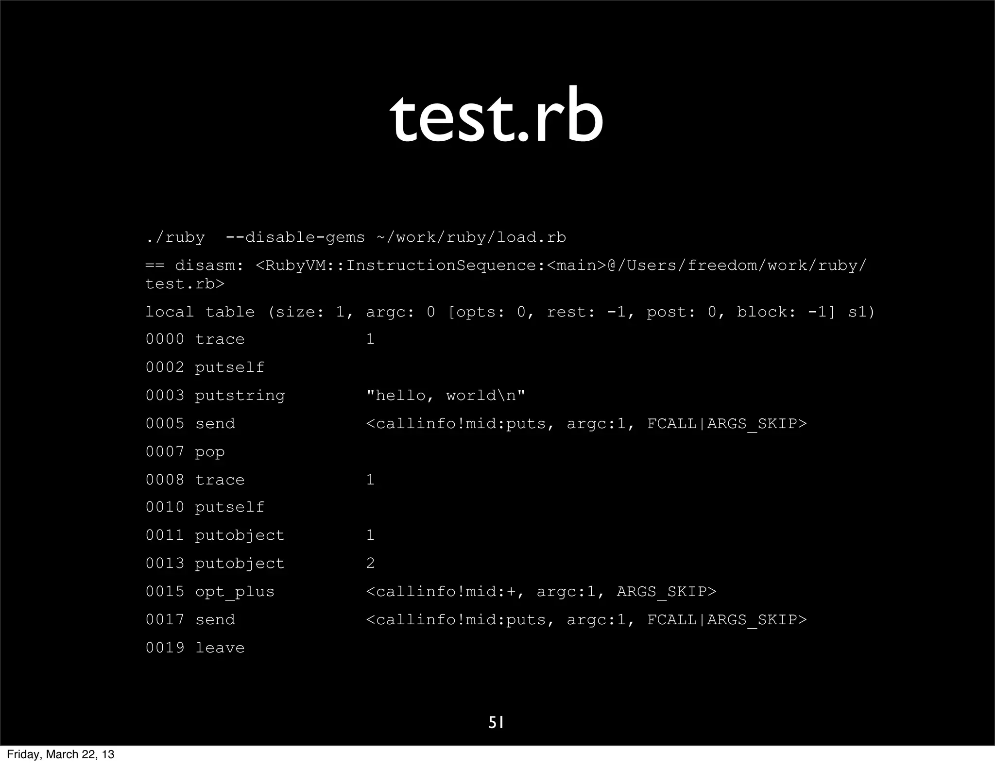 test.rb
                       ./ruby     --disable-gems ~/work/ruby/load.rb
                       == disasm: <RubyVM::InstructionSequence:<main>@/Users/freedom/work/ruby/
                       test.rb>
                       local table (size: 1, argc: 0 [opts: 0, rest: -1, post: 0, block: -1] s1)
                       0000 trace               1
                       0002 putself
                       0003 putstring           "hello, worldn"
                       0005 send                <callinfo!mid:puts, argc:1, FCALL|ARGS_SKIP>
                       0007 pop
                       0008 trace               1
                       0010 putself
                       0011 putobject           1
                       0013 putobject           2
                       0015 opt_plus            <callinfo!mid:+, argc:1, ARGS_SKIP>
                       0017 send                <callinfo!mid:puts, argc:1, FCALL|ARGS_SKIP>
                       0019 leave



                                                            51
Friday, March 22, 13
 