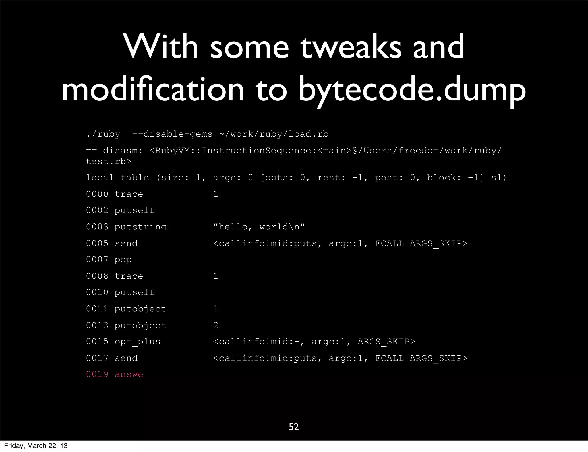 With some tweaks and
                 modiﬁcation to bytecode.dump
                       ./ruby     --disable-gems ~/work/ruby/load.rb
                       == disasm: <RubyVM::InstructionSequence:<main>@/Users/freedom/work/ruby/
                       test.rb>
                       local table (size: 1, argc: 0 [opts: 0, rest: -1, post: 0, block: -1] s1)
                       0000 trace               1
                       0002 putself
                       0003 putstring           "hello, worldn"
                       0005 send                <callinfo!mid:puts, argc:1, FCALL|ARGS_SKIP>
                       0007 pop
                       0008 trace               1
                       0010 putself
                       0011 putobject           1
                       0013 putobject           2
                       0015 opt_plus            <callinfo!mid:+, argc:1, ARGS_SKIP>
                       0017 send                <callinfo!mid:puts, argc:1, FCALL|ARGS_SKIP>
                       0019 answe




                                                             52
Friday, March 22, 13
 