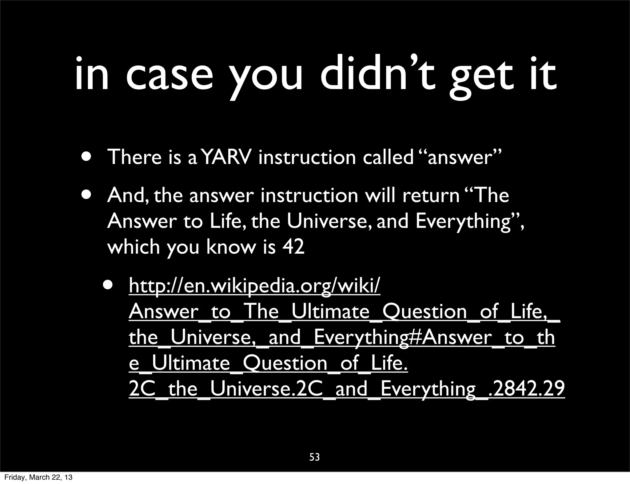 in case you didn’t get it
                       •   There is a YARV instruction called “answer”
                       •   And, the answer instruction will return “The
                           Answer to Life, the Universe, and Everything”,
                           which you know is 42
                           •   http://en.wikipedia.org/wiki/
                               Answer_to_The_Ultimate_Question_of_Life,_
                               the_Universe,_and_Everything#Answer_to_th
                               e_Ultimate_Question_of_Life.
                               2C_the_Universe.2C_and_Everything_.2842.29

                                                 53
Friday, March 22, 13
 
