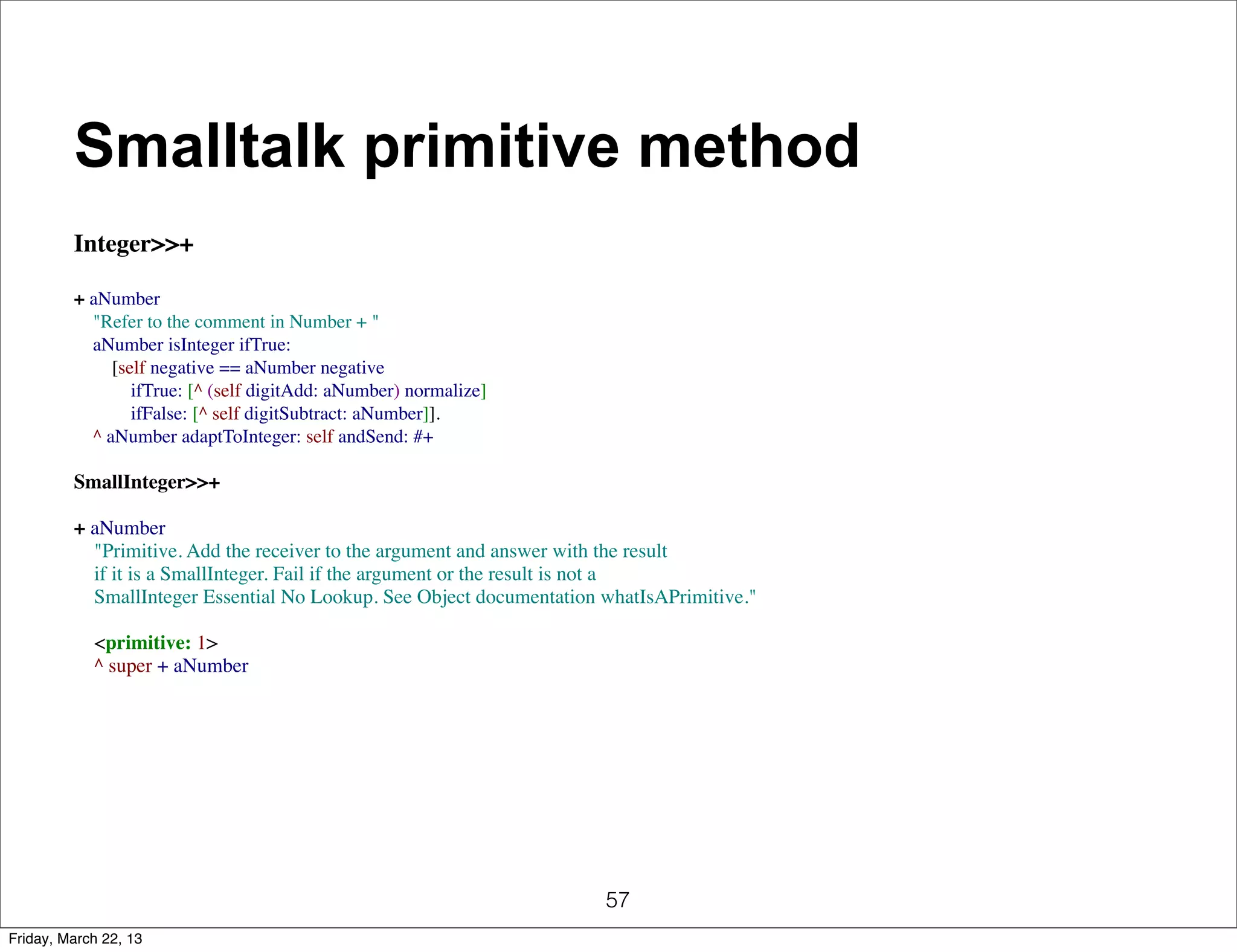 Smalltalk primitive method
         Integer>>+

         + aNumber
             "Refer to the comment in Number + "
             aNumber isInteger ifTrue:
                 [self negative == aNumber negative
                     ifTrue: [^ (self digitAdd: aNumber) normalize]
                     ifFalse: [^ self digitSubtract: aNumber]].
             ^ aNumber adaptToInteger: self andSend: #+

         SmallInteger>>+

         + aNumber
             "Primitive. Add the receiver to the argument and answer with the result
             if it is a SmallInteger. Fail if the argument or the result is not a
             SmallInteger Essential No Lookup. See Object documentation whatIsAPrimitive."

             <primitive: 1>
             ^ super + aNumber




                                                                        57
Friday, March 22, 13
 