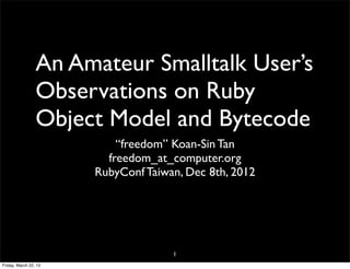 An Amateur Smalltalk User’s
                 Observations on Ruby
                 Object Model and Bytecode
                           “freedom” Koan-Sin Tan
                         freedom_at_computer.org
                       RubyConf Taiwan, Dec 8th, 2012




                                     1
Friday, March 22, 13
 