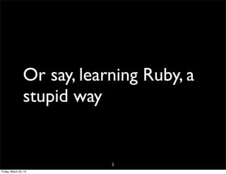 Or say, learning Ruby, a
                 stupid way


                             2
Friday, March 22, 13
 