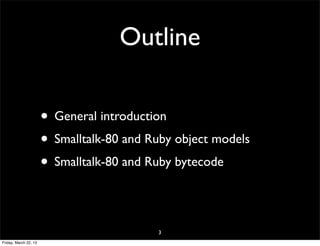 Outline

                       • General introduction
                       • Smalltalk-80 and Ruby object models
                       • Smalltalk-80 and Ruby bytecode

                                           3
Friday, March 22, 13
 
