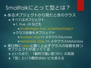 Smalltalkにとって型とは？
 あるオブジェクトから見たときのクラス
 すべてはオブジェクト
1, true, nil なども
SmallInteger, True, UndefinedObject
クラス自身もオブジェクト
Number class => メタクラスNumber
Metaclass class => メタクラスMetaclass
 実行時にclassと聞くと必ずクラスの役割を持つ
オブジェクトが返ってくる
 という点で、「動的で強い型づけ」の言語
 「型」という概念はないとも言える
 