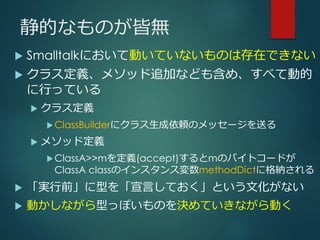 静的なものが皆無
 Smalltalkにおいて動いていないものは存在できない
 クラス定義、メソッド追加なども含め、すべて動的
に行っている
 クラス定義
ClassBuilderにクラス生成依頼のメッセージを送る
 メソッド定義
ClassA>>mを定義(accept)するとmのバイトコードが
ClassA classのインスタンス変数methodDictに格納される
 「実行前」に型を「宣言しておく」という文化がない
 動かしながら型っぽいものを決めていきながら動く
 