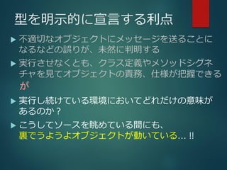 型を明示的に宣言する利点
 不適切なオブジェクトにメッセージを送ることに
なるなどの誤りが、未然に判明する
 実行させなくとも、クラス定義やメソッドシグネ
チャを見てオブジェクトの責務、仕様が把握できる
 実行し続けている環境においてどれだけの意味が
あるのか？
 こうしてソースを眺めている間にも、
裏でうようよオブジェクトが動いている… !!
が
 