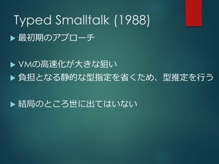 Typed Smalltalk (1988)
 最初期のアプローチ
 VMの高速化が大きな狙い
 負担となる静的な型指定を省くため、型推定を行う
 結局のところ世に出てはいない
 