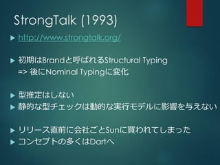 StrongTalk (1993)
 http://www.strongtalk.org/
 初期はBrandと呼ばれるStructural Typing
=> 後にNominal Typingに変化
 型推定はしない
 静的な型チェックは動的な実行モデルに影響を与えない
 リリース直前に会社ごとSunに買われてしまった
 コンセプトの多くはDartへ
 