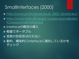 SmallInterfaces (2000)
 http://www.jot.fm/issues/issue_2002_05/article1/
 http://www.mars.dti.ne.jp/~umejava/smalltalk/s
tClasses/smallInterfaces/
 Interfaceの概念の導入
 軽量でポータブル
 変数の型宣言は行えない
 動的、構造的にInterfaceに適合しているかを
チェック
 
