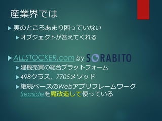 産業界では
 実のところあまり困っていない
 オブジェクトが答えてくれる
 ALLSTOCKER.com by
 建機売買の総合プラットフォーム
498クラス、7705メソッド
継続ベースのWebアプリフレームワーク
Seasideを魔改造して使っている
 