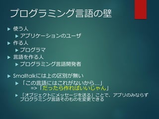 プログラミング言語の壁
 使う人
 アプリケーションのユーザ
 作る人
 プログラマ
 言語を作る人
 プログラミング言語開発者
 Smalltalkには上の区別が無い
 「この言語にはこれがないから…」
=>「だったら作ればいいじゃん」
 「オブジェクトにメッセージを送る」ことで、アプリのみならず
プログラミング言語そのものを変更できる
 