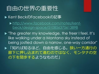 自由の世界の重要性
 Kent BeckのFacebookの記事
 http://www.facebook.com/notes/kent-
beck/design-space/510856375613898
 "The greater my knowledge, the freer I feel. It’s
like walking under a Montana sky instead of
being jostled down a narrow, one-way corridor"
 「知れば知るほど、自由を感じる。狭い一方通行の
廊下に押し込まれて進むのではなく、モンタナの空
の下を闊歩するようなものだ」
 