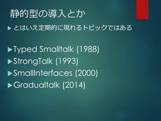 静的型の導入とか
 とはいえ定期的に現れるトピックではある
Typed Smalltalk (1988)
StrongTalk (1993)
SmallInterfaces (2000)
Gradualtalk (2014)
 