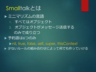 Smalltalkとは
 ミニマリズムの言語
1. すべてはオブジェクト
2. オブジェクトがメッセージ送信する
のみで成り立つ
 予約語は6つのみ
nil, true, false, self, super, thisContext
...