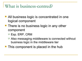 What is business-centred?
 All business logic is concentrated in one
logical component
 There is no business logic in any other
component
 Esp. ERP, CRM
 Also messaging middleware is connected without
business logic in the middleware tier
 This component is placed in the hub
 