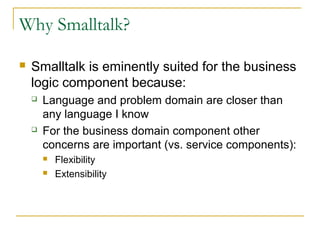 Why Smalltalk?
 Smalltalk is eminently suited for the business
logic component because:
 Language and problem domain are closer than
any language I know
 For the business domain component other
concerns are important (vs. service components):
 Flexibility
 Extensibility
 