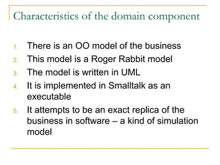 Characteristics of the domain component
1. There is an OO model of the business
2. This model is a Roger Rabbit model
3. The model is written in UML
4. It is implemented in Smalltalk as an
executable
5. It attempts to be an exact replica of the
business in software – a kind of simulation
model
 