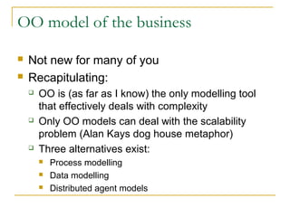 OO model of the business
 Not new for many of you
 Recapitulating:
 OO is (as far as I know) the only modelling tool
that effectively deals with complexity
 Only OO models can deal with the scalability
problem (Alan Kays dog house metaphor)
 Three alternatives exist:
 Process modelling
 Data modelling
 Distributed agent models
 