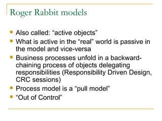 Roger Rabbit models
 Also called: “active objects”
 What is active in the “real” world is passive in
the model and vice-versa
 Business processes unfold in a backward-
chaining process of objects delegating
responsibilities (Responsibility Driven Design,
CRC sessions)
 Process model is a “pull model”
 “Out of Control”
 