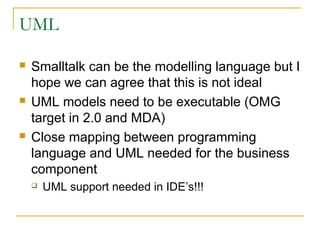 UML
 Smalltalk can be the modelling language but I
hope we can agree that this is not ideal
 UML models need to be executable (OMG
target in 2.0 and MDA)
 Close mapping between programming
language and UML needed for the business
component
 UML support needed in IDE’s!!!
 