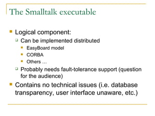 The Smalltalk executable
 Logical component:
 Can be implemented distributed
 EasyBoard model
 CORBA
 Others …
 Probably needs fault-tolerance support (question
for the audience)
 Contains no technical issues (i.e. database
transparency, user interface unaware, etc.)
 