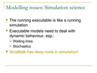 Modelling issues: Simulation science
 The running executable is like a running
simulation
 Executable models need to deal with
dynamic behaviour, esp.:
 Waiting lines
 Stochastics
 Smalltalk has deep roots in simulation!
 