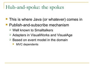 Hub-and-spoke: the spokes
 This is where Java (or whatever) comes in
 Publish-and-subscribe mechanism
 Well known to Smalltalkers
 Adapters in VisualWorks and VisualAge
 Based on event model in the domain
 MVC dependents
 