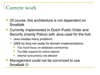 Current work
 Of course, this architecture is not dependent on
Smalltalk
 Currently implemented in Dutch Public Order and
Security (mainly Police) with Java used for the hub
 Java creates many problems
 J2EE by long not ready for domain implementations
 Too much focus on database connectivity
 Too little support for active objects
 Internal concurrency not allowed
 Management could not be convinced to use
Smalltalk 
 
