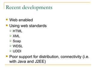 Recent developments
 Web enabled
 Using web standards
 HTML
 XML
 Soap
 WDSL
 UDDI
 Poor support for distribution, connectivity (i.e.
with Java and J2EE)
 