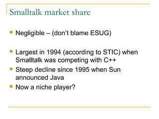 Smalltalk market share
 Negligible – (don’t blame ESUG)
 Largest in 1994 (according to STIC) when
Smalltalk was competing with C++
 Steep decline since 1995 when Sun
announced Java
 Now a niche player?
 