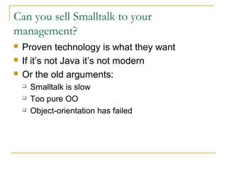 Can you sell Smalltalk to your
management?
 Proven technology is what they want
 If it’s not Java it’s not modern
 Or the old arguments:
 Smalltalk is slow
 Too pure OO
 Object-orientation has failed
 