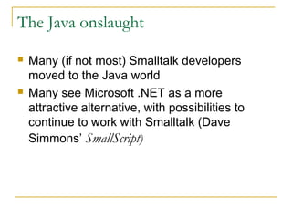The Java onslaught
 Many (if not most) Smalltalk developers
moved to the Java world
 Many see Microsoft .NET as a more
attractive alternative, with possibilities to
continue to work with Smalltalk (Dave
Simmons’ SmallScript)
 