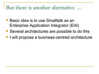 But there is another alternative …
 Basic idea is to use Smalltalk as an
Enterprise Application Integrator (EAI)
 Several architectures are possible to do this
 I will propose a business-centred architecture
 