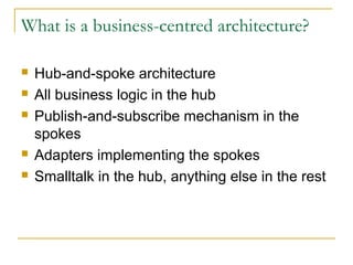 What is a business-centred architecture?
 Hub-and-spoke architecture
 All business logic in the hub
 Publish-and-subscribe mechanism in the
spokes
 Adapters implementing the spokes
 Smalltalk in the hub, anything else in the rest
 
