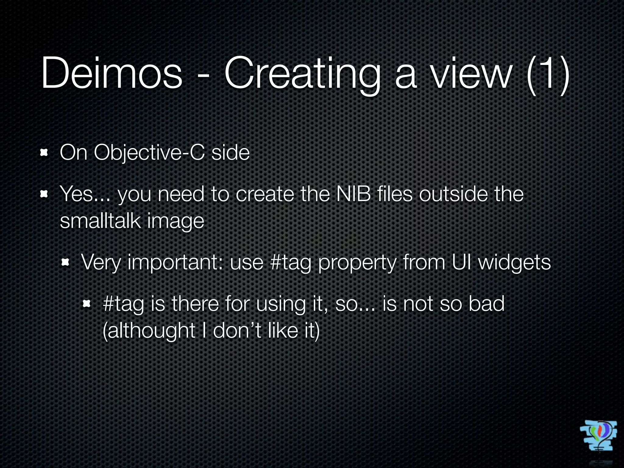 Deimos - Creating a view (1)
 On Objective-C side
 Yes... you need to create the NIB ﬁles outside the
 smalltalk image
   Very important: use #tag property from UI widgets
     #tag is there for using it, so... is not so bad
     (althought I don’t like it)
 