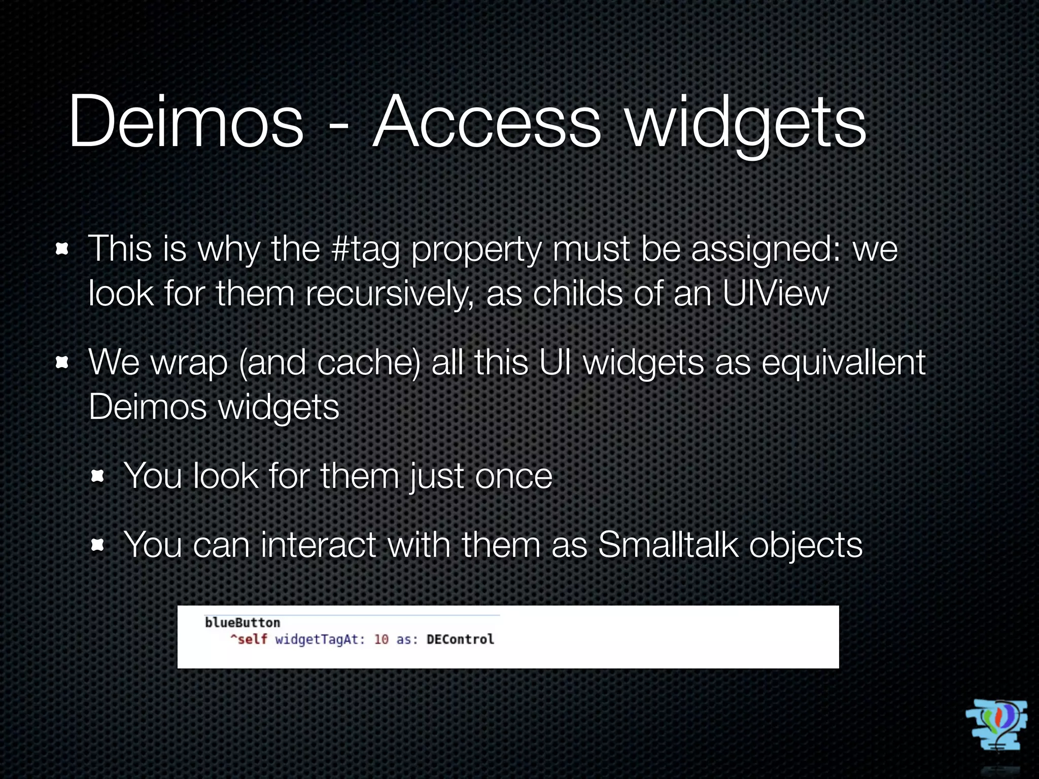 Deimos - Access widgets
This is why the #tag property must be assigned: we
look for them recursively, as childs of an UIView
We wrap (and cache) all this UI widgets as equivallent
Deimos widgets
  You look for them just once
  You can interact with them as Smalltalk objects
 